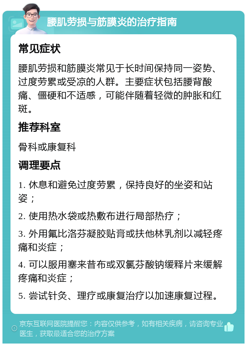 腰肌劳损与筋膜炎的治疗指南 常见症状 腰肌劳损和筋膜炎常见于长时间保持同一姿势、过度劳累或受凉的人群。主要症状包括腰背酸痛、僵硬和不适感，可能伴随着轻微的肿胀和红斑。 推荐科室 骨科或康复科 调理要点 1. 休息和避免过度劳累，保持良好的坐姿和站姿； 2. 使用热水袋或热敷布进行局部热疗； 3. 外用氟比洛芬凝胶贴膏或扶他林乳剂以减轻疼痛和炎症； 4. 可以服用塞来昔布或双氯芬酸钠缓释片来缓解疼痛和炎症； 5. 尝试针灸、理疗或康复治疗以加速康复过程。