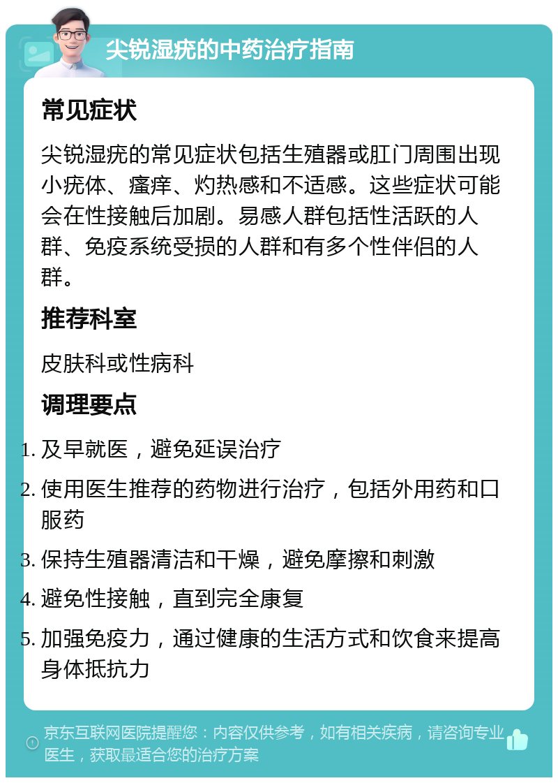 尖锐湿疣的中药治疗指南 常见症状 尖锐湿疣的常见症状包括生殖器或肛门周围出现小疣体、瘙痒、灼热感和不适感。这些症状可能会在性接触后加剧。易感人群包括性活跃的人群、免疫系统受损的人群和有多个性伴侣的人群。 推荐科室 皮肤科或性病科 调理要点 及早就医，避免延误治疗 使用医生推荐的药物进行治疗，包括外用药和口服药 保持生殖器清洁和干燥，避免摩擦和刺激 避免性接触，直到完全康复 加强免疫力，通过健康的生活方式和饮食来提高身体抵抗力