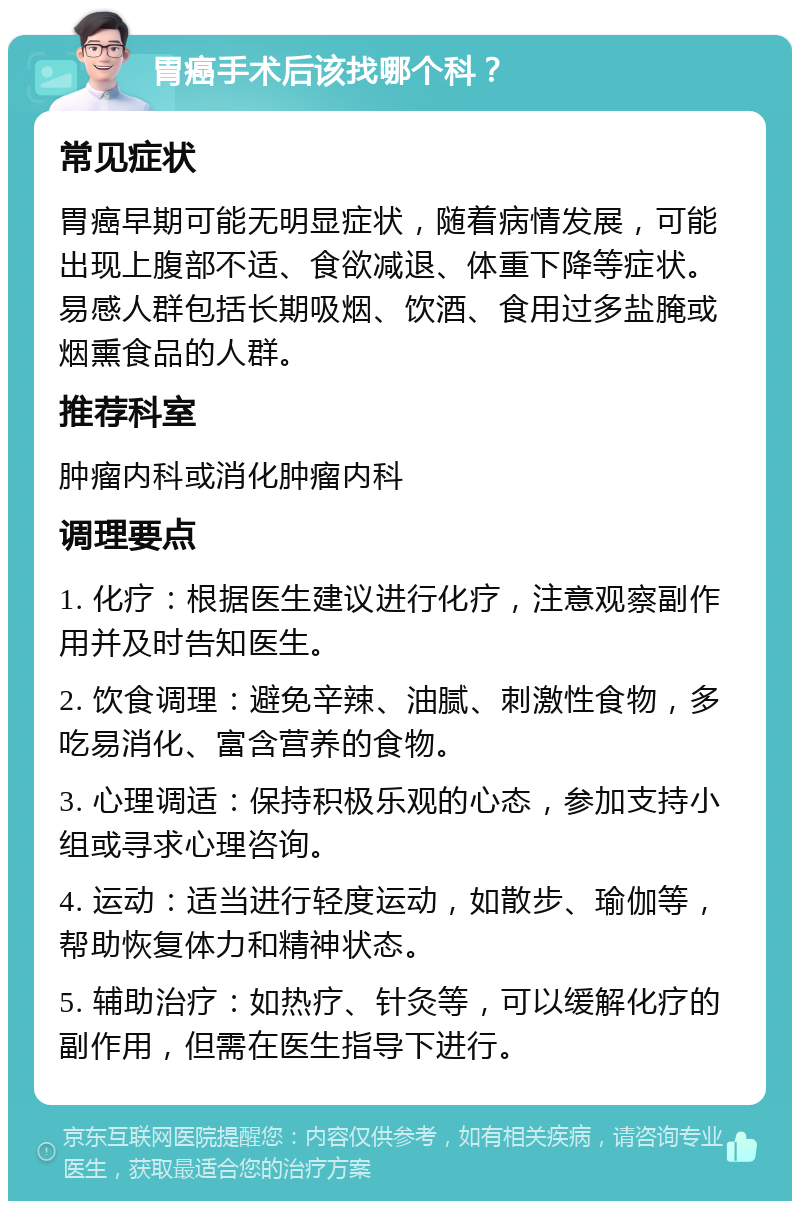 胃癌手术后该找哪个科？ 常见症状 胃癌早期可能无明显症状，随着病情发展，可能出现上腹部不适、食欲减退、体重下降等症状。易感人群包括长期吸烟、饮酒、食用过多盐腌或烟熏食品的人群。 推荐科室 肿瘤内科或消化肿瘤内科 调理要点 1. 化疗：根据医生建议进行化疗，注意观察副作用并及时告知医生。 2. 饮食调理：避免辛辣、油腻、刺激性食物，多吃易消化、富含营养的食物。 3. 心理调适：保持积极乐观的心态，参加支持小组或寻求心理咨询。 4. 运动：适当进行轻度运动，如散步、瑜伽等，帮助恢复体力和精神状态。 5. 辅助治疗：如热疗、针灸等，可以缓解化疗的副作用，但需在医生指导下进行。