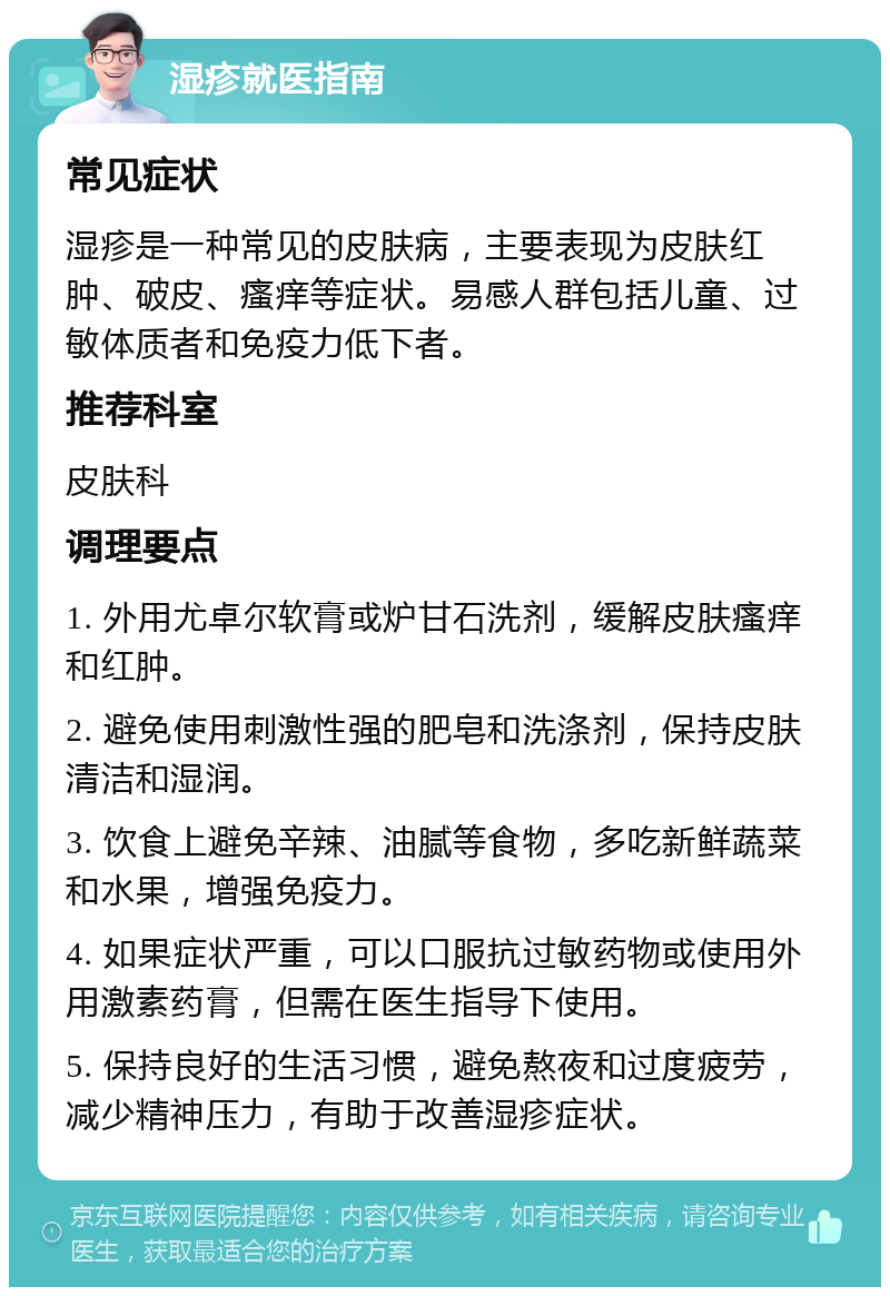 湿疹就医指南 常见症状 湿疹是一种常见的皮肤病，主要表现为皮肤红肿、破皮、瘙痒等症状。易感人群包括儿童、过敏体质者和免疫力低下者。 推荐科室 皮肤科 调理要点 1. 外用尤卓尔软膏或炉甘石洗剂，缓解皮肤瘙痒和红肿。 2. 避免使用刺激性强的肥皂和洗涤剂，保持皮肤清洁和湿润。 3. 饮食上避免辛辣、油腻等食物，多吃新鲜蔬菜和水果，增强免疫力。 4. 如果症状严重，可以口服抗过敏药物或使用外用激素药膏，但需在医生指导下使用。 5. 保持良好的生活习惯，避免熬夜和过度疲劳，减少精神压力，有助于改善湿疹症状。