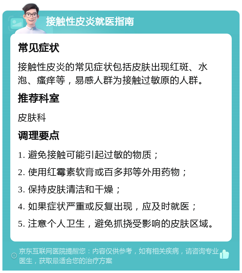 接触性皮炎就医指南 常见症状 接触性皮炎的常见症状包括皮肤出现红斑、水泡、瘙痒等，易感人群为接触过敏原的人群。 推荐科室 皮肤科 调理要点 1. 避免接触可能引起过敏的物质； 2. 使用红霉素软膏或百多邦等外用药物； 3. 保持皮肤清洁和干燥； 4. 如果症状严重或反复出现，应及时就医； 5. 注意个人卫生，避免抓挠受影响的皮肤区域。