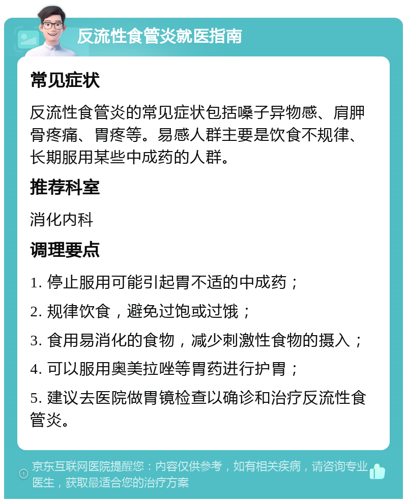 反流性食管炎就医指南 常见症状 反流性食管炎的常见症状包括嗓子异物感、肩胛骨疼痛、胃疼等。易感人群主要是饮食不规律、长期服用某些中成药的人群。 推荐科室 消化内科 调理要点 1. 停止服用可能引起胃不适的中成药； 2. 规律饮食，避免过饱或过饿； 3. 食用易消化的食物，减少刺激性食物的摄入； 4. 可以服用奥美拉唑等胃药进行护胃； 5. 建议去医院做胃镜检查以确诊和治疗反流性食管炎。