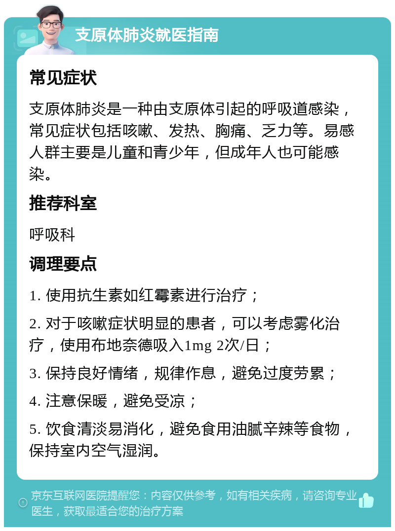 支原体肺炎就医指南 常见症状 支原体肺炎是一种由支原体引起的呼吸道感染，常见症状包括咳嗽、发热、胸痛、乏力等。易感人群主要是儿童和青少年，但成年人也可能感染。 推荐科室 呼吸科 调理要点 1. 使用抗生素如红霉素进行治疗； 2. 对于咳嗽症状明显的患者，可以考虑雾化治疗，使用布地奈德吸入1mg 2次/日； 3. 保持良好情绪，规律作息，避免过度劳累； 4. 注意保暖，避免受凉； 5. 饮食清淡易消化，避免食用油腻辛辣等食物，保持室内空气湿润。