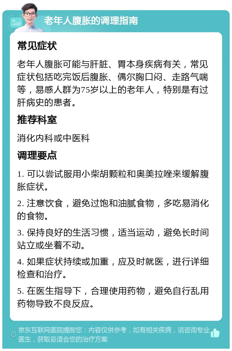 老年人腹胀的调理指南 常见症状 老年人腹胀可能与肝脏、胃本身疾病有关，常见症状包括吃完饭后腹胀、偶尔胸口闷、走路气喘等，易感人群为75岁以上的老年人，特别是有过肝病史的患者。 推荐科室 消化内科或中医科 调理要点 1. 可以尝试服用小柴胡颗粒和奥美拉唑来缓解腹胀症状。 2. 注意饮食，避免过饱和油腻食物，多吃易消化的食物。 3. 保持良好的生活习惯，适当运动，避免长时间站立或坐着不动。 4. 如果症状持续或加重，应及时就医，进行详细检查和治疗。 5. 在医生指导下，合理使用药物，避免自行乱用药物导致不良反应。