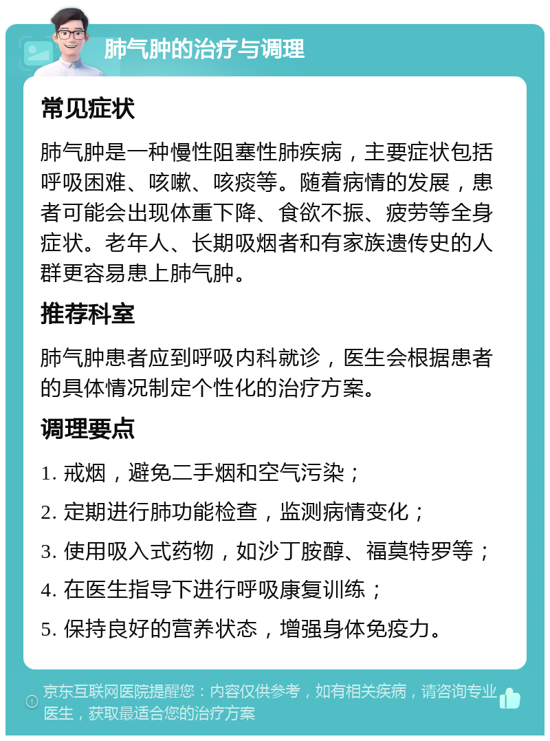 肺气肿的治疗与调理 常见症状 肺气肿是一种慢性阻塞性肺疾病，主要症状包括呼吸困难、咳嗽、咳痰等。随着病情的发展，患者可能会出现体重下降、食欲不振、疲劳等全身症状。老年人、长期吸烟者和有家族遗传史的人群更容易患上肺气肿。 推荐科室 肺气肿患者应到呼吸内科就诊，医生会根据患者的具体情况制定个性化的治疗方案。 调理要点 1. 戒烟，避免二手烟和空气污染； 2. 定期进行肺功能检查，监测病情变化； 3. 使用吸入式药物，如沙丁胺醇、福莫特罗等； 4. 在医生指导下进行呼吸康复训练； 5. 保持良好的营养状态，增强身体免疫力。