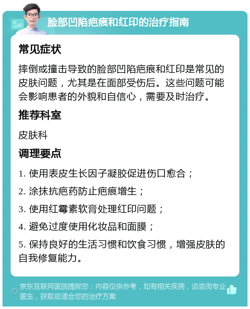 脸部凹陷疤痕和红印的治疗指南 常见症状 摔倒或撞击导致的脸部凹陷疤痕和红印是常见的皮肤问题，尤其是在面部受伤后。这些问题可能会影响患者的外貌和自信心，需要及时治疗。 推荐科室 皮肤科 调理要点 1. 使用表皮生长因子凝胶促进伤口愈合； 2. 涂抹抗疤药防止疤痕增生； 3. 使用红霉素软膏处理红印问题； 4. 避免过度使用化妆品和面膜； 5. 保持良好的生活习惯和饮食习惯，增强皮肤的自我修复能力。