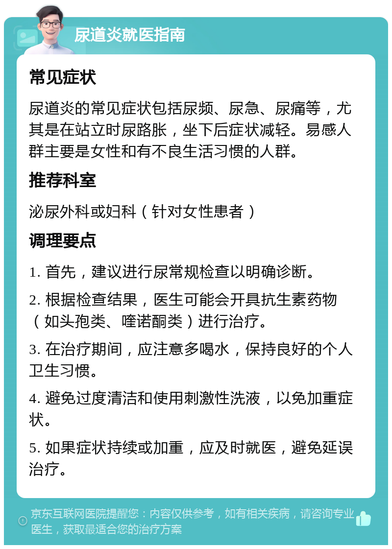 尿道炎就医指南 常见症状 尿道炎的常见症状包括尿频、尿急、尿痛等，尤其是在站立时尿路胀，坐下后症状减轻。易感人群主要是女性和有不良生活习惯的人群。 推荐科室 泌尿外科或妇科（针对女性患者） 调理要点 1. 首先，建议进行尿常规检查以明确诊断。 2. 根据检查结果，医生可能会开具抗生素药物（如头孢类、喹诺酮类）进行治疗。 3. 在治疗期间，应注意多喝水，保持良好的个人卫生习惯。 4. 避免过度清洁和使用刺激性洗液，以免加重症状。 5. 如果症状持续或加重，应及时就医，避免延误治疗。