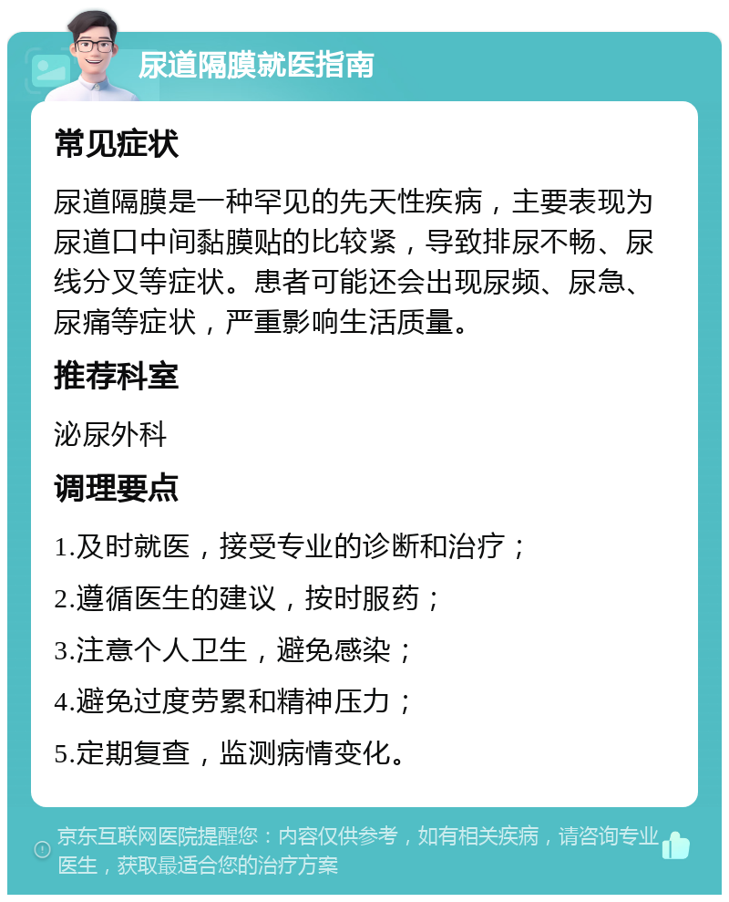 尿道隔膜就医指南 常见症状 尿道隔膜是一种罕见的先天性疾病，主要表现为尿道口中间黏膜贴的比较紧，导致排尿不畅、尿线分叉等症状。患者可能还会出现尿频、尿急、尿痛等症状，严重影响生活质量。 推荐科室 泌尿外科 调理要点 1.及时就医，接受专业的诊断和治疗； 2.遵循医生的建议，按时服药； 3.注意个人卫生，避免感染； 4.避免过度劳累和精神压力； 5.定期复查，监测病情变化。