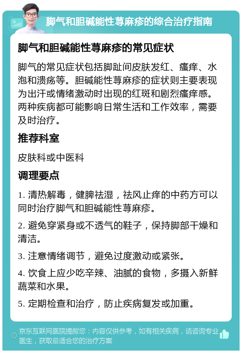 脚气和胆碱能性荨麻疹的综合治疗指南 脚气和胆碱能性荨麻疹的常见症状 脚气的常见症状包括脚趾间皮肤发红、瘙痒、水泡和溃疡等。胆碱能性荨麻疹的症状则主要表现为出汗或情绪激动时出现的红斑和剧烈瘙痒感。两种疾病都可能影响日常生活和工作效率，需要及时治疗。 推荐科室 皮肤科或中医科 调理要点 1. 清热解毒，健脾祛湿，祛风止痒的中药方可以同时治疗脚气和胆碱能性荨麻疹。 2. 避免穿紧身或不透气的鞋子，保持脚部干燥和清洁。 3. 注意情绪调节，避免过度激动或紧张。 4. 饮食上应少吃辛辣、油腻的食物，多摄入新鲜蔬菜和水果。 5. 定期检查和治疗，防止疾病复发或加重。