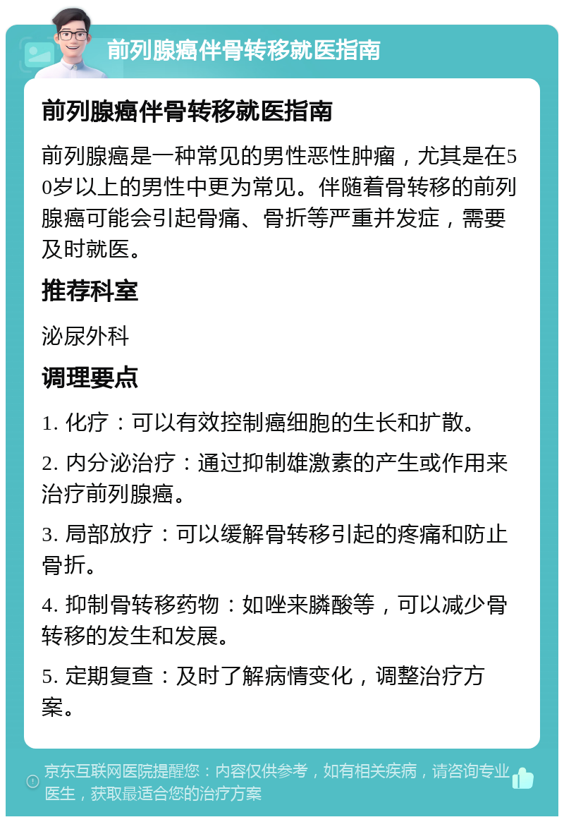 前列腺癌伴骨转移就医指南 前列腺癌伴骨转移就医指南 前列腺癌是一种常见的男性恶性肿瘤，尤其是在50岁以上的男性中更为常见。伴随着骨转移的前列腺癌可能会引起骨痛、骨折等严重并发症，需要及时就医。 推荐科室 泌尿外科 调理要点 1. 化疗：可以有效控制癌细胞的生长和扩散。 2. 内分泌治疗：通过抑制雄激素的产生或作用来治疗前列腺癌。 3. 局部放疗：可以缓解骨转移引起的疼痛和防止骨折。 4. 抑制骨转移药物：如唑来膦酸等，可以减少骨转移的发生和发展。 5. 定期复查：及时了解病情变化，调整治疗方案。