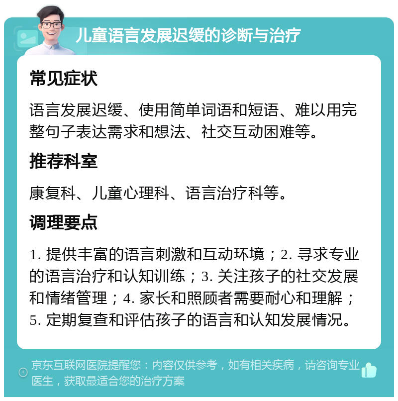 儿童语言发展迟缓的诊断与治疗 常见症状 语言发展迟缓、使用简单词语和短语、难以用完整句子表达需求和想法、社交互动困难等。 推荐科室 康复科、儿童心理科、语言治疗科等。 调理要点 1. 提供丰富的语言刺激和互动环境；2. 寻求专业的语言治疗和认知训练；3. 关注孩子的社交发展和情绪管理；4. 家长和照顾者需要耐心和理解；5. 定期复查和评估孩子的语言和认知发展情况。