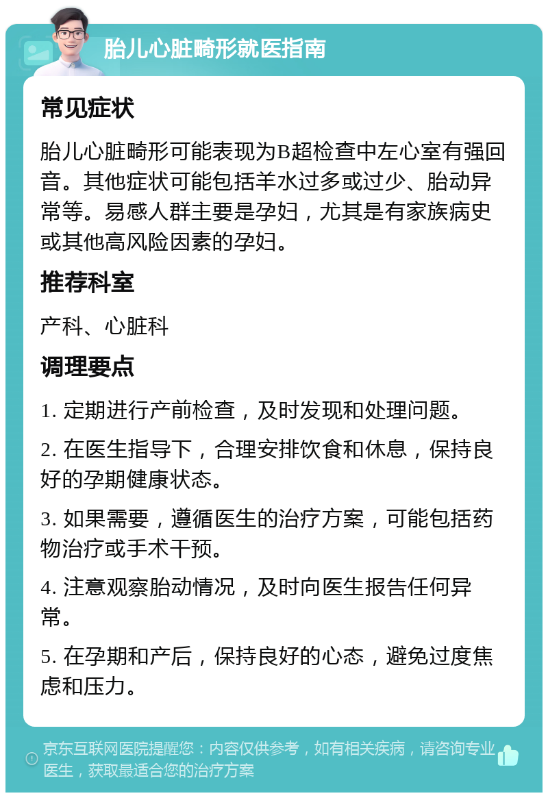 胎儿心脏畸形就医指南 常见症状 胎儿心脏畸形可能表现为B超检查中左心室有强回音。其他症状可能包括羊水过多或过少、胎动异常等。易感人群主要是孕妇，尤其是有家族病史或其他高风险因素的孕妇。 推荐科室 产科、心脏科 调理要点 1. 定期进行产前检查，及时发现和处理问题。 2. 在医生指导下，合理安排饮食和休息，保持良好的孕期健康状态。 3. 如果需要，遵循医生的治疗方案，可能包括药物治疗或手术干预。 4. 注意观察胎动情况，及时向医生报告任何异常。 5. 在孕期和产后，保持良好的心态，避免过度焦虑和压力。