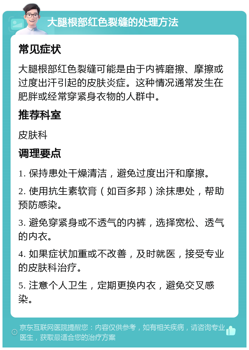 大腿根部红色裂缝的处理方法 常见症状 大腿根部红色裂缝可能是由于内裤磨擦、摩擦或过度出汗引起的皮肤炎症。这种情况通常发生在肥胖或经常穿紧身衣物的人群中。 推荐科室 皮肤科 调理要点 1. 保持患处干燥清洁，避免过度出汗和摩擦。 2. 使用抗生素软膏（如百多邦）涂抹患处，帮助预防感染。 3. 避免穿紧身或不透气的内裤，选择宽松、透气的内衣。 4. 如果症状加重或不改善，及时就医，接受专业的皮肤科治疗。 5. 注意个人卫生，定期更换内衣，避免交叉感染。