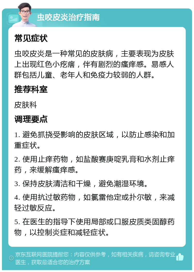 虫咬皮炎治疗指南 常见症状 虫咬皮炎是一种常见的皮肤病，主要表现为皮肤上出现红色小疙瘩，伴有剧烈的瘙痒感。易感人群包括儿童、老年人和免疫力较弱的人群。 推荐科室 皮肤科 调理要点 1. 避免抓挠受影响的皮肤区域，以防止感染和加重症状。 2. 使用止痒药物，如盐酸赛庚啶乳膏和水剂止痒药，来缓解瘙痒感。 3. 保持皮肤清洁和干燥，避免潮湿环境。 4. 使用抗过敏药物，如氯雷他定或扑尔敏，来减轻过敏反应。 5. 在医生的指导下使用局部或口服皮质类固醇药物，以控制炎症和减轻症状。