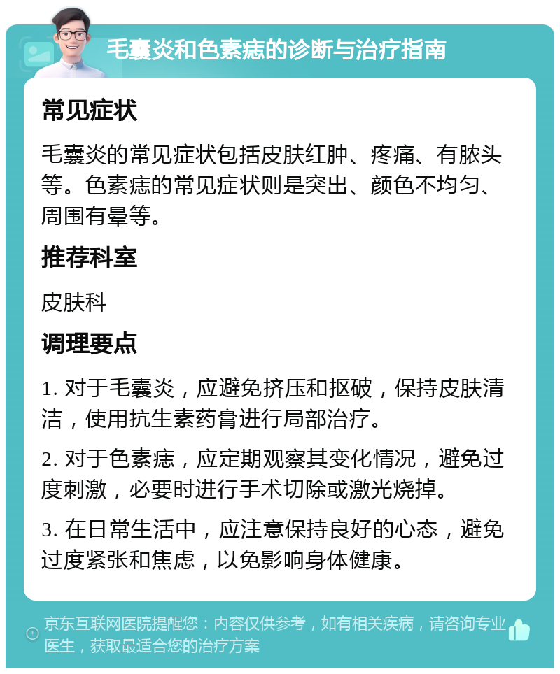 毛囊炎和色素痣的诊断与治疗指南 常见症状 毛囊炎的常见症状包括皮肤红肿、疼痛、有脓头等。色素痣的常见症状则是突出、颜色不均匀、周围有晕等。 推荐科室 皮肤科 调理要点 1. 对于毛囊炎，应避免挤压和抠破，保持皮肤清洁，使用抗生素药膏进行局部治疗。 2. 对于色素痣，应定期观察其变化情况，避免过度刺激，必要时进行手术切除或激光烧掉。 3. 在日常生活中，应注意保持良好的心态，避免过度紧张和焦虑，以免影响身体健康。