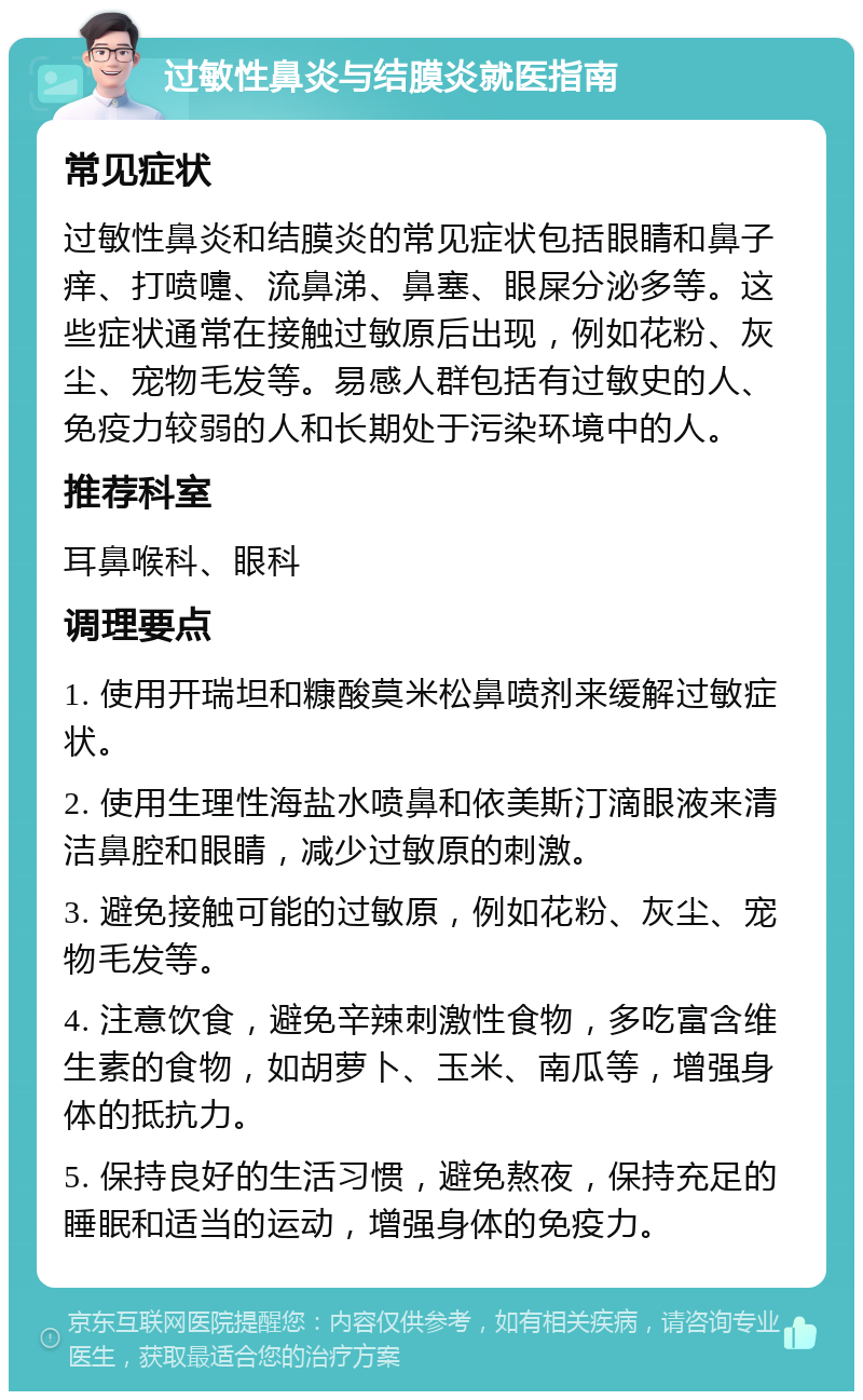 过敏性鼻炎与结膜炎就医指南 常见症状 过敏性鼻炎和结膜炎的常见症状包括眼睛和鼻子痒、打喷嚏、流鼻涕、鼻塞、眼屎分泌多等。这些症状通常在接触过敏原后出现，例如花粉、灰尘、宠物毛发等。易感人群包括有过敏史的人、免疫力较弱的人和长期处于污染环境中的人。 推荐科室 耳鼻喉科、眼科 调理要点 1. 使用开瑞坦和糠酸莫米松鼻喷剂来缓解过敏症状。 2. 使用生理性海盐水喷鼻和依美斯汀滴眼液来清洁鼻腔和眼睛，减少过敏原的刺激。 3. 避免接触可能的过敏原，例如花粉、灰尘、宠物毛发等。 4. 注意饮食，避免辛辣刺激性食物，多吃富含维生素的食物，如胡萝卜、玉米、南瓜等，增强身体的抵抗力。 5. 保持良好的生活习惯，避免熬夜，保持充足的睡眠和适当的运动，增强身体的免疫力。