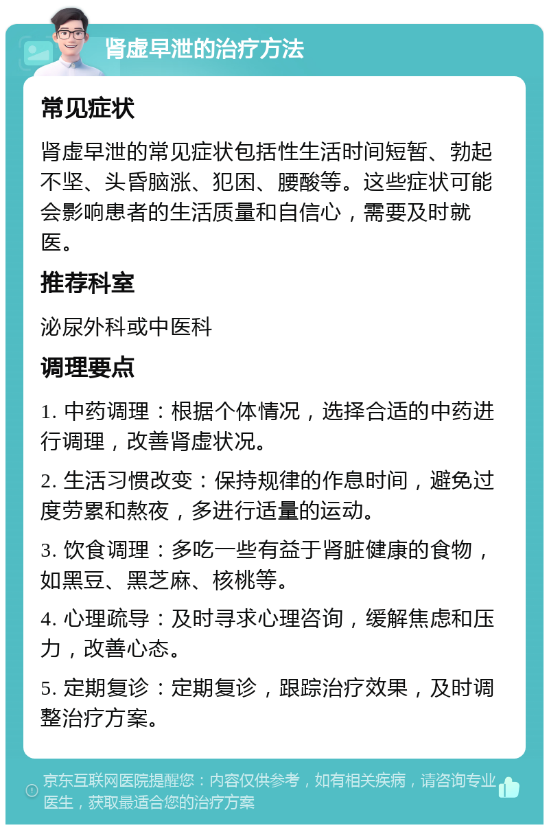 肾虚早泄的治疗方法 常见症状 肾虚早泄的常见症状包括性生活时间短暂、勃起不坚、头昏脑涨、犯困、腰酸等。这些症状可能会影响患者的生活质量和自信心，需要及时就医。 推荐科室 泌尿外科或中医科 调理要点 1. 中药调理：根据个体情况，选择合适的中药进行调理，改善肾虚状况。 2. 生活习惯改变：保持规律的作息时间，避免过度劳累和熬夜，多进行适量的运动。 3. 饮食调理：多吃一些有益于肾脏健康的食物，如黑豆、黑芝麻、核桃等。 4. 心理疏导：及时寻求心理咨询，缓解焦虑和压力，改善心态。 5. 定期复诊：定期复诊，跟踪治疗效果，及时调整治疗方案。