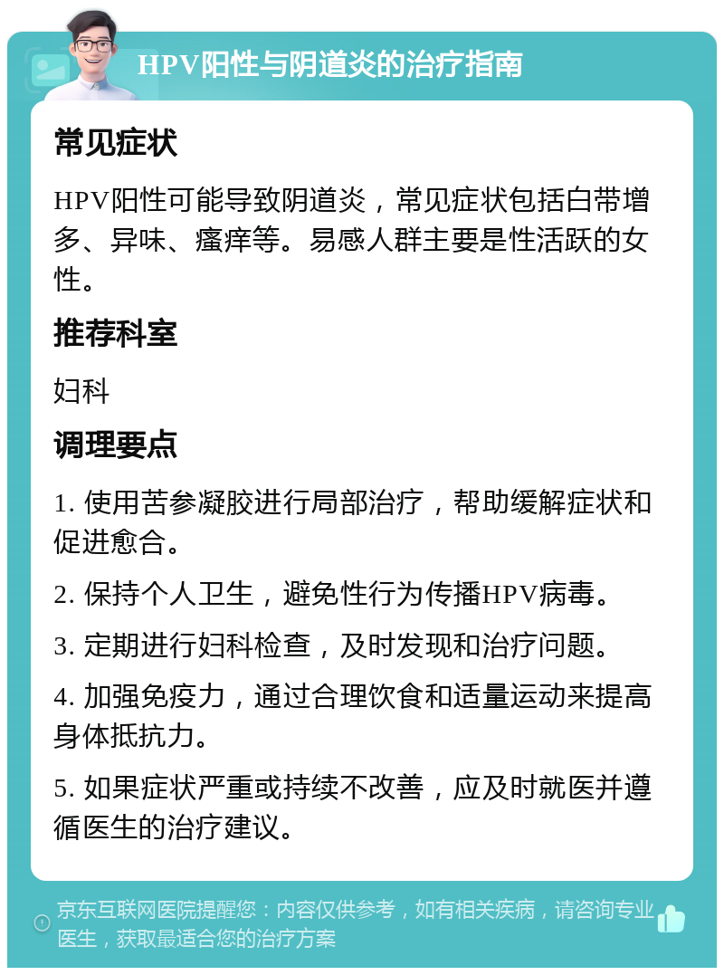 HPV阳性与阴道炎的治疗指南 常见症状 HPV阳性可能导致阴道炎，常见症状包括白带增多、异味、瘙痒等。易感人群主要是性活跃的女性。 推荐科室 妇科 调理要点 1. 使用苦参凝胶进行局部治疗，帮助缓解症状和促进愈合。 2. 保持个人卫生，避免性行为传播HPV病毒。 3. 定期进行妇科检查，及时发现和治疗问题。 4. 加强免疫力，通过合理饮食和适量运动来提高身体抵抗力。 5. 如果症状严重或持续不改善，应及时就医并遵循医生的治疗建议。