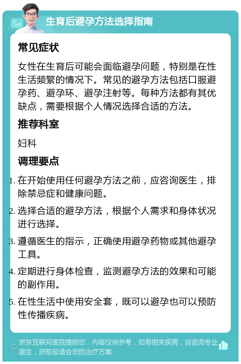 生育后避孕方法选择指南 常见症状 女性在生育后可能会面临避孕问题，特别是在性生活频繁的情况下。常见的避孕方法包括口服避孕药、避孕环、避孕注射等。每种方法都有其优缺点，需要根据个人情况选择合适的方法。 推荐科室 妇科 调理要点 在开始使用任何避孕方法之前，应咨询医生，排除禁忌症和健康问题。 选择合适的避孕方法，根据个人需求和身体状况进行选择。 遵循医生的指示，正确使用避孕药物或其他避孕工具。 定期进行身体检查，监测避孕方法的效果和可能的副作用。 在性生活中使用安全套，既可以避孕也可以预防性传播疾病。