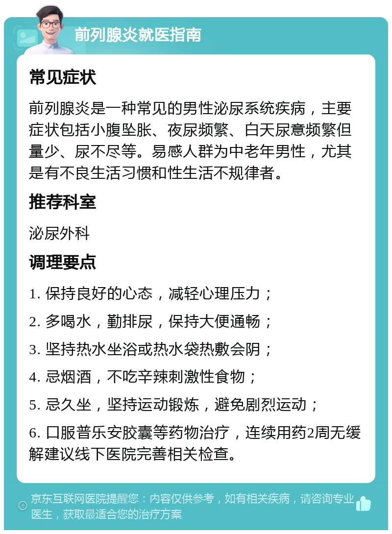 前列腺炎就医指南 常见症状 前列腺炎是一种常见的男性泌尿系统疾病，主要症状包括小腹坠胀、夜尿频繁、白天尿意频繁但量少、尿不尽等。易感人群为中老年男性，尤其是有不良生活习惯和性生活不规律者。 推荐科室 泌尿外科 调理要点 1. 保持良好的心态，减轻心理压力； 2. 多喝水，勤排尿，保持大便通畅； 3. 坚持热水坐浴或热水袋热敷会阴； 4. 忌烟酒，不吃辛辣刺激性食物； 5. 忌久坐，坚持运动锻炼，避免剧烈运动； 6. 口服普乐安胶囊等药物治疗，连续用药2周无缓解建议线下医院完善相关检查。