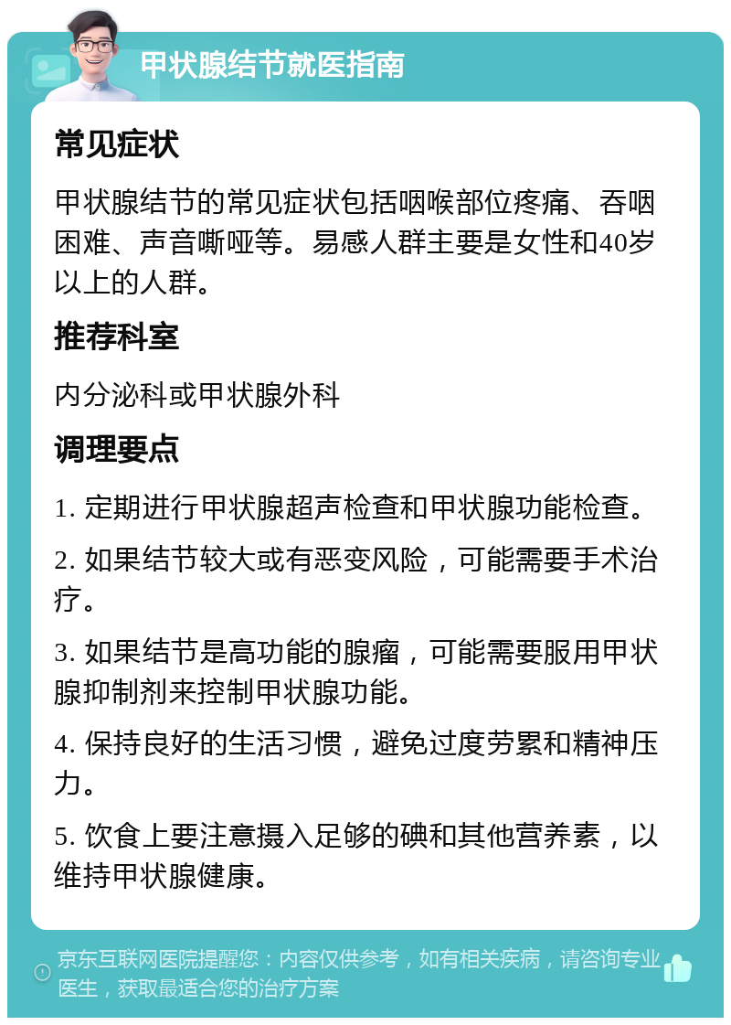 甲状腺结节就医指南 常见症状 甲状腺结节的常见症状包括咽喉部位疼痛、吞咽困难、声音嘶哑等。易感人群主要是女性和40岁以上的人群。 推荐科室 内分泌科或甲状腺外科 调理要点 1. 定期进行甲状腺超声检查和甲状腺功能检查。 2. 如果结节较大或有恶变风险，可能需要手术治疗。 3. 如果结节是高功能的腺瘤，可能需要服用甲状腺抑制剂来控制甲状腺功能。 4. 保持良好的生活习惯，避免过度劳累和精神压力。 5. 饮食上要注意摄入足够的碘和其他营养素，以维持甲状腺健康。