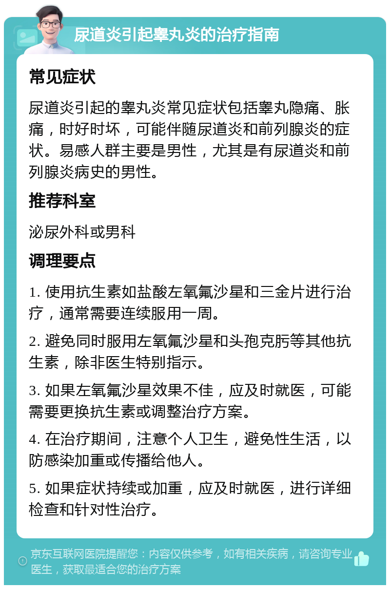 尿道炎引起睾丸炎的治疗指南 常见症状 尿道炎引起的睾丸炎常见症状包括睾丸隐痛、胀痛，时好时坏，可能伴随尿道炎和前列腺炎的症状。易感人群主要是男性，尤其是有尿道炎和前列腺炎病史的男性。 推荐科室 泌尿外科或男科 调理要点 1. 使用抗生素如盐酸左氧氟沙星和三金片进行治疗，通常需要连续服用一周。 2. 避免同时服用左氧氟沙星和头孢克肟等其他抗生素，除非医生特别指示。 3. 如果左氧氟沙星效果不佳，应及时就医，可能需要更换抗生素或调整治疗方案。 4. 在治疗期间，注意个人卫生，避免性生活，以防感染加重或传播给他人。 5. 如果症状持续或加重，应及时就医，进行详细检查和针对性治疗。