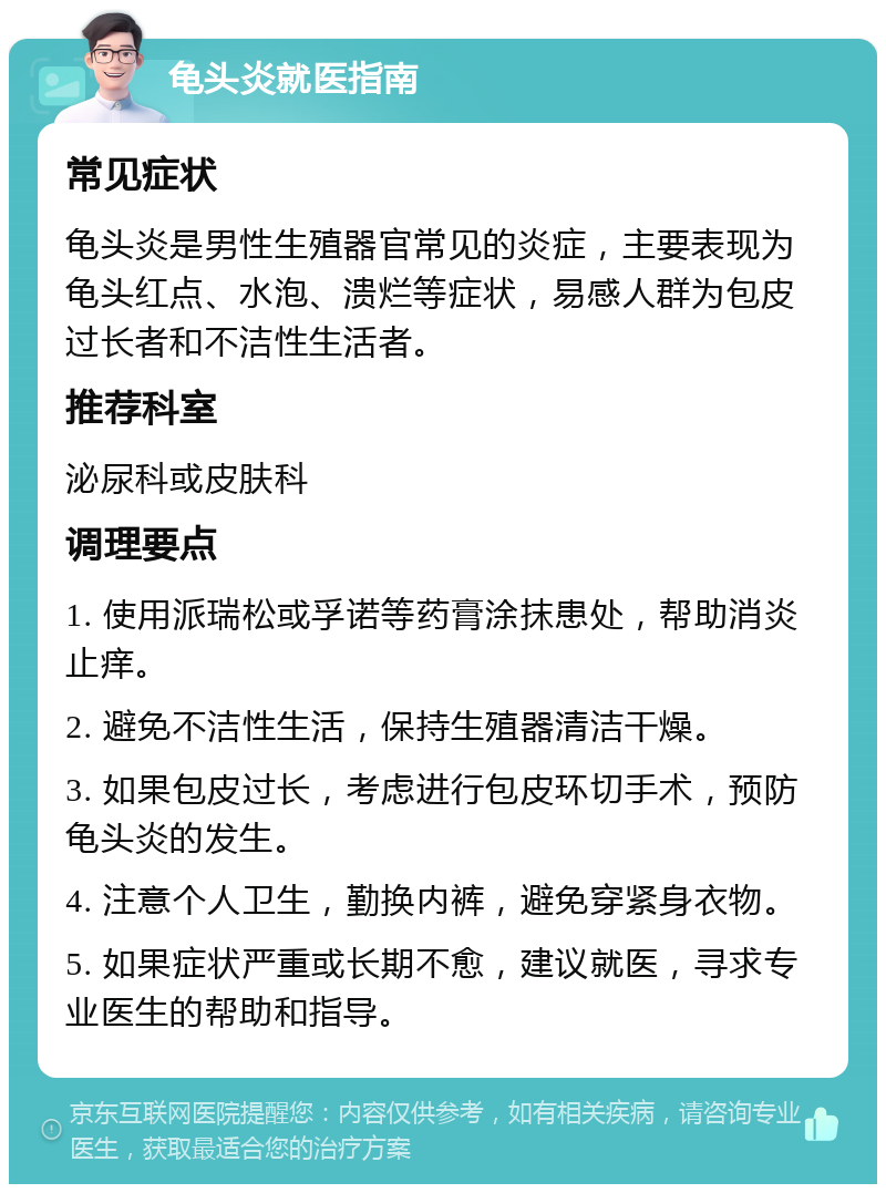 龟头炎就医指南 常见症状 龟头炎是男性生殖器官常见的炎症，主要表现为龟头红点、水泡、溃烂等症状，易感人群为包皮过长者和不洁性生活者。 推荐科室 泌尿科或皮肤科 调理要点 1. 使用派瑞松或孚诺等药膏涂抹患处，帮助消炎止痒。 2. 避免不洁性生活，保持生殖器清洁干燥。 3. 如果包皮过长，考虑进行包皮环切手术，预防龟头炎的发生。 4. 注意个人卫生，勤换内裤，避免穿紧身衣物。 5. 如果症状严重或长期不愈，建议就医，寻求专业医生的帮助和指导。