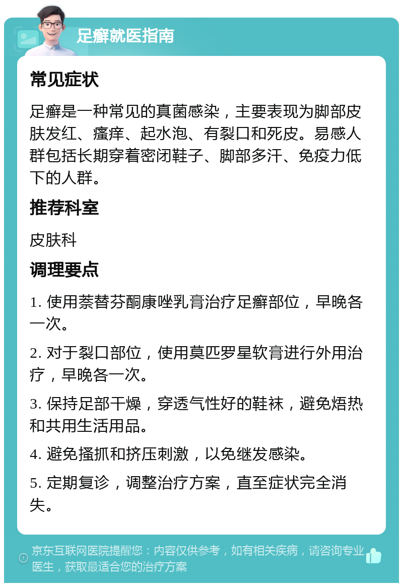 足癣就医指南 常见症状 足癣是一种常见的真菌感染，主要表现为脚部皮肤发红、瘙痒、起水泡、有裂口和死皮。易感人群包括长期穿着密闭鞋子、脚部多汗、免疫力低下的人群。 推荐科室 皮肤科 调理要点 1. 使用萘替芬酮康唑乳膏治疗足癣部位，早晚各一次。 2. 对于裂口部位，使用莫匹罗星软膏进行外用治疗，早晚各一次。 3. 保持足部干燥，穿透气性好的鞋袜，避免焐热和共用生活用品。 4. 避免搔抓和挤压刺激，以免继发感染。 5. 定期复诊，调整治疗方案，直至症状完全消失。