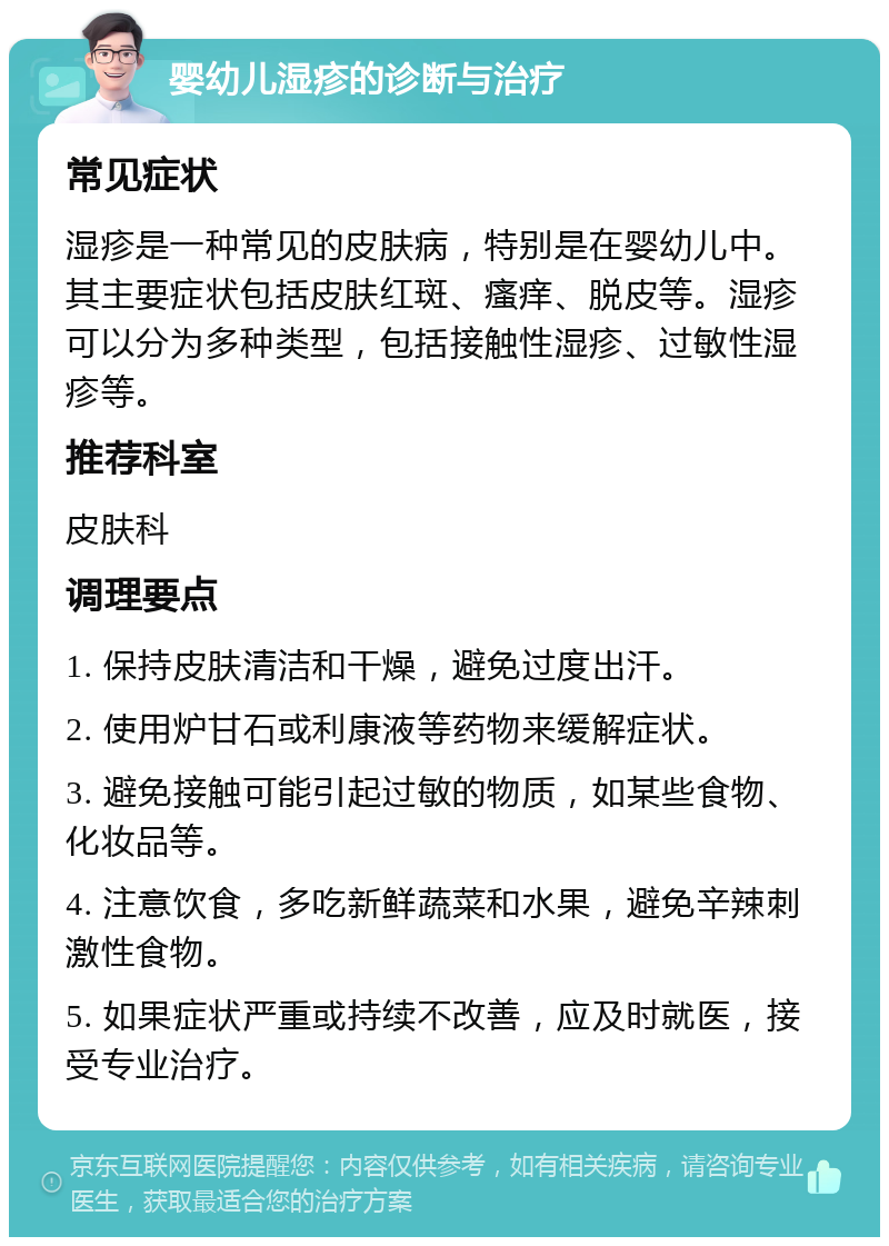 婴幼儿湿疹的诊断与治疗 常见症状 湿疹是一种常见的皮肤病，特别是在婴幼儿中。其主要症状包括皮肤红斑、瘙痒、脱皮等。湿疹可以分为多种类型，包括接触性湿疹、过敏性湿疹等。 推荐科室 皮肤科 调理要点 1. 保持皮肤清洁和干燥，避免过度出汗。 2. 使用炉甘石或利康液等药物来缓解症状。 3. 避免接触可能引起过敏的物质，如某些食物、化妆品等。 4. 注意饮食，多吃新鲜蔬菜和水果，避免辛辣刺激性食物。 5. 如果症状严重或持续不改善，应及时就医，接受专业治疗。