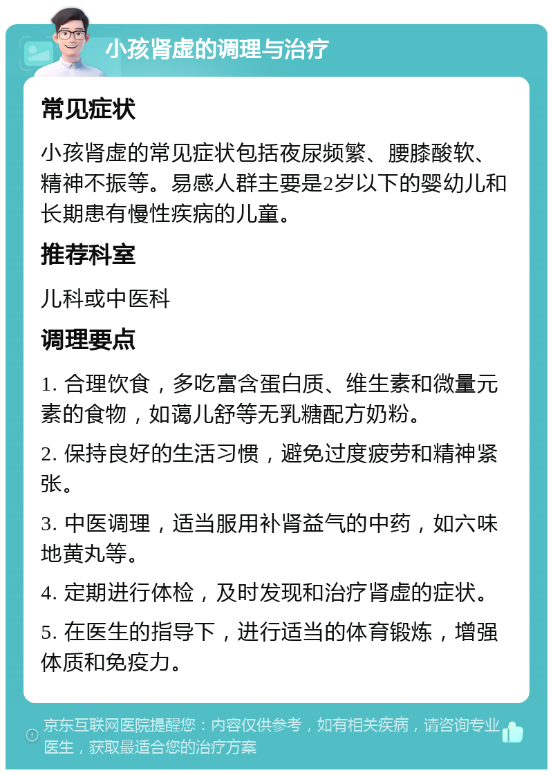 小孩肾虚的调理与治疗 常见症状 小孩肾虚的常见症状包括夜尿频繁、腰膝酸软、精神不振等。易感人群主要是2岁以下的婴幼儿和长期患有慢性疾病的儿童。 推荐科室 儿科或中医科 调理要点 1. 合理饮食，多吃富含蛋白质、维生素和微量元素的食物，如蔼儿舒等无乳糖配方奶粉。 2. 保持良好的生活习惯，避免过度疲劳和精神紧张。 3. 中医调理，适当服用补肾益气的中药，如六味地黄丸等。 4. 定期进行体检，及时发现和治疗肾虚的症状。 5. 在医生的指导下，进行适当的体育锻炼，增强体质和免疫力。