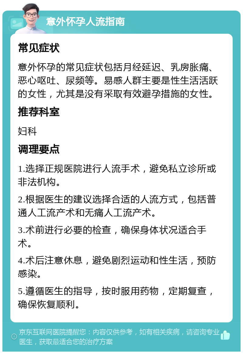 意外怀孕人流指南 常见症状 意外怀孕的常见症状包括月经延迟、乳房胀痛、恶心呕吐、尿频等。易感人群主要是性生活活跃的女性，尤其是没有采取有效避孕措施的女性。 推荐科室 妇科 调理要点 1.选择正规医院进行人流手术，避免私立诊所或非法机构。 2.根据医生的建议选择合适的人流方式，包括普通人工流产术和无痛人工流产术。 3.术前进行必要的检查，确保身体状况适合手术。 4.术后注意休息，避免剧烈运动和性生活，预防感染。 5.遵循医生的指导，按时服用药物，定期复查，确保恢复顺利。