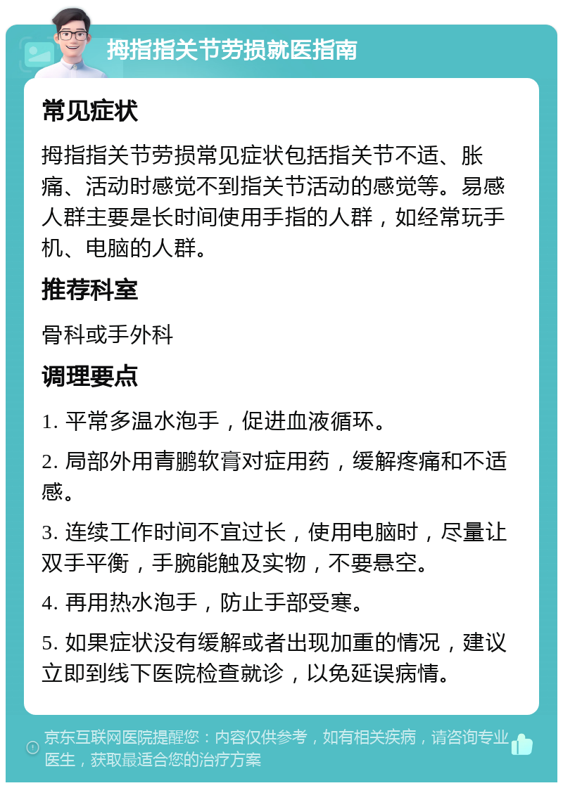 拇指指关节劳损就医指南 常见症状 拇指指关节劳损常见症状包括指关节不适、胀痛、活动时感觉不到指关节活动的感觉等。易感人群主要是长时间使用手指的人群，如经常玩手机、电脑的人群。 推荐科室 骨科或手外科 调理要点 1. 平常多温水泡手，促进血液循环。 2. 局部外用青鹏软膏对症用药，缓解疼痛和不适感。 3. 连续工作时间不宜过长，使用电脑时，尽量让双手平衡，手腕能触及实物，不要悬空。 4. 再用热水泡手，防止手部受寒。 5. 如果症状没有缓解或者出现加重的情况，建议立即到线下医院检查就诊，以免延误病情。