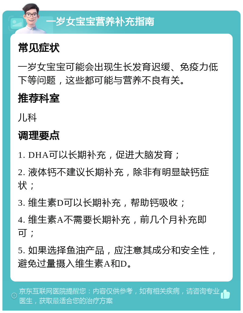 一岁女宝宝营养补充指南 常见症状 一岁女宝宝可能会出现生长发育迟缓、免疫力低下等问题，这些都可能与营养不良有关。 推荐科室 儿科 调理要点 1. DHA可以长期补充，促进大脑发育； 2. 液体钙不建议长期补充，除非有明显缺钙症状； 3. 维生素D可以长期补充，帮助钙吸收； 4. 维生素A不需要长期补充，前几个月补充即可； 5. 如果选择鱼油产品，应注意其成分和安全性，避免过量摄入维生素A和D。