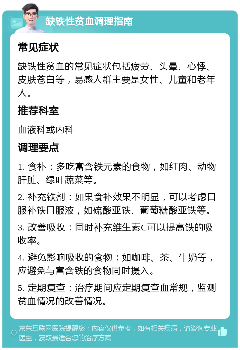 缺铁性贫血调理指南 常见症状 缺铁性贫血的常见症状包括疲劳、头晕、心悸、皮肤苍白等，易感人群主要是女性、儿童和老年人。 推荐科室 血液科或内科 调理要点 1. 食补：多吃富含铁元素的食物，如红肉、动物肝脏、绿叶蔬菜等。 2. 补充铁剂：如果食补效果不明显，可以考虑口服补铁口服液，如硫酸亚铁、葡萄糖酸亚铁等。 3. 改善吸收：同时补充维生素C可以提高铁的吸收率。 4. 避免影响吸收的食物：如咖啡、茶、牛奶等，应避免与富含铁的食物同时摄入。 5. 定期复查：治疗期间应定期复查血常规，监测贫血情况的改善情况。