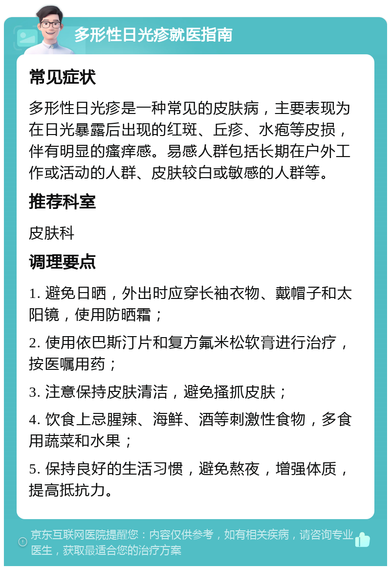 多形性日光疹就医指南 常见症状 多形性日光疹是一种常见的皮肤病，主要表现为在日光暴露后出现的红斑、丘疹、水疱等皮损，伴有明显的瘙痒感。易感人群包括长期在户外工作或活动的人群、皮肤较白或敏感的人群等。 推荐科室 皮肤科 调理要点 1. 避免日晒，外出时应穿长袖衣物、戴帽子和太阳镜，使用防晒霜； 2. 使用依巴斯汀片和复方氟米松软膏进行治疗，按医嘱用药； 3. 注意保持皮肤清洁，避免搔抓皮肤； 4. 饮食上忌腥辣、海鲜、酒等刺激性食物，多食用蔬菜和水果； 5. 保持良好的生活习惯，避免熬夜，增强体质，提高抵抗力。