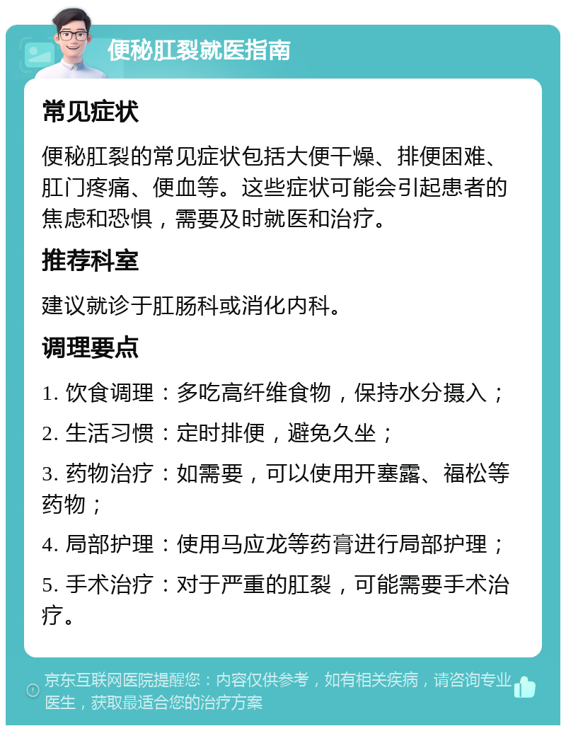 便秘肛裂就医指南 常见症状 便秘肛裂的常见症状包括大便干燥、排便困难、肛门疼痛、便血等。这些症状可能会引起患者的焦虑和恐惧，需要及时就医和治疗。 推荐科室 建议就诊于肛肠科或消化内科。 调理要点 1. 饮食调理：多吃高纤维食物，保持水分摄入； 2. 生活习惯：定时排便，避免久坐； 3. 药物治疗：如需要，可以使用开塞露、福松等药物； 4. 局部护理：使用马应龙等药膏进行局部护理； 5. 手术治疗：对于严重的肛裂，可能需要手术治疗。