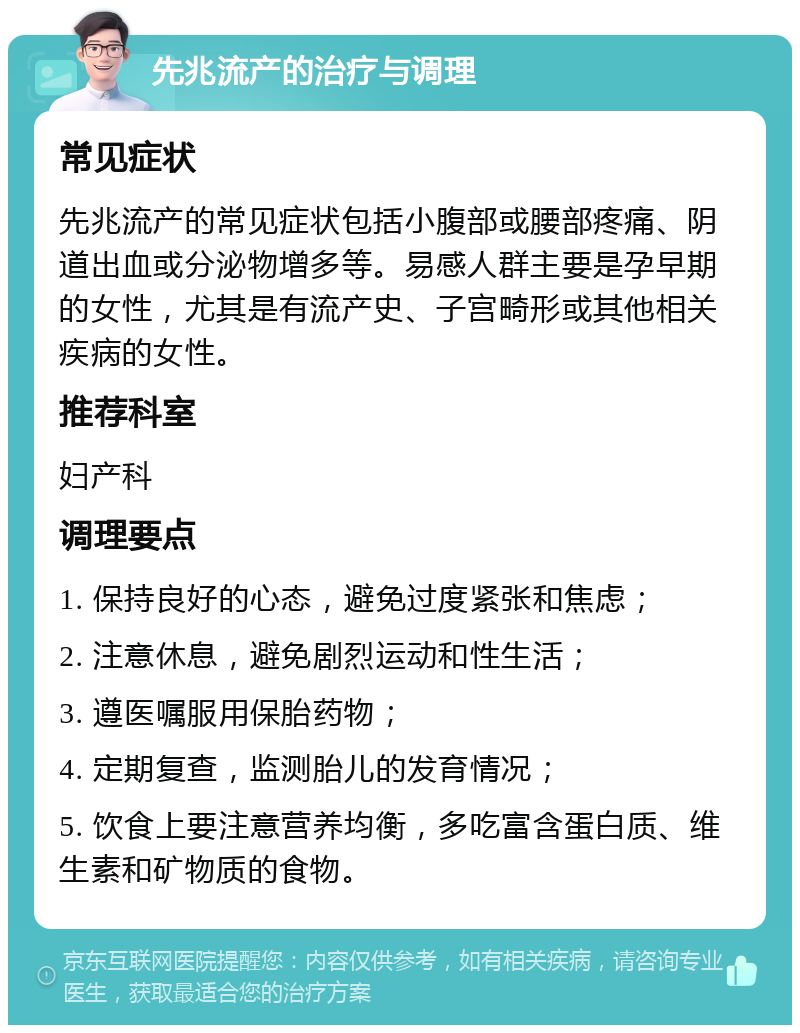 先兆流产的治疗与调理 常见症状 先兆流产的常见症状包括小腹部或腰部疼痛、阴道出血或分泌物增多等。易感人群主要是孕早期的女性，尤其是有流产史、子宫畸形或其他相关疾病的女性。 推荐科室 妇产科 调理要点 1. 保持良好的心态，避免过度紧张和焦虑； 2. 注意休息，避免剧烈运动和性生活； 3. 遵医嘱服用保胎药物； 4. 定期复查，监测胎儿的发育情况； 5. 饮食上要注意营养均衡，多吃富含蛋白质、维生素和矿物质的食物。