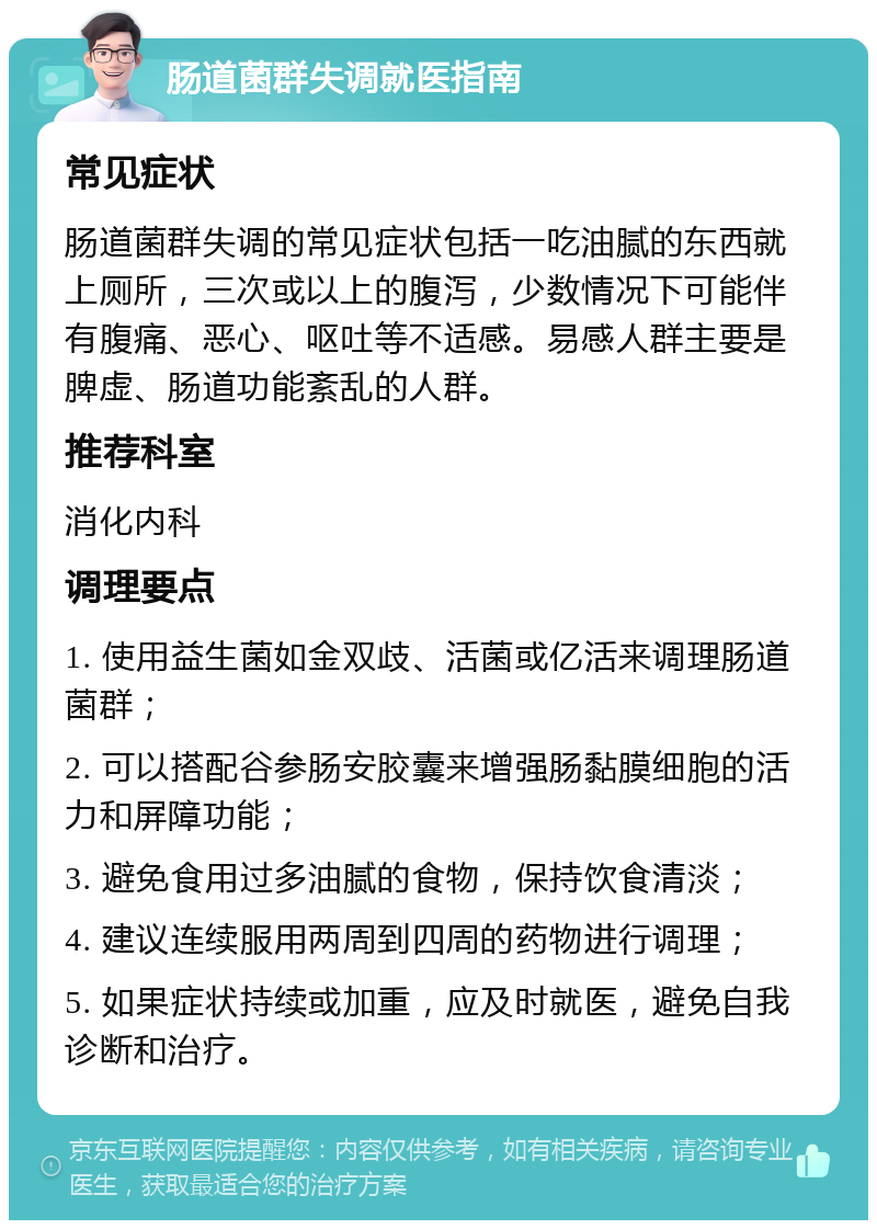 肠道菌群失调就医指南 常见症状 肠道菌群失调的常见症状包括一吃油腻的东西就上厕所，三次或以上的腹泻，少数情况下可能伴有腹痛、恶心、呕吐等不适感。易感人群主要是脾虚、肠道功能紊乱的人群。 推荐科室 消化内科 调理要点 1. 使用益生菌如金双歧、活菌或亿活来调理肠道菌群； 2. 可以搭配谷参肠安胶囊来增强肠黏膜细胞的活力和屏障功能； 3. 避免食用过多油腻的食物，保持饮食清淡； 4. 建议连续服用两周到四周的药物进行调理； 5. 如果症状持续或加重，应及时就医，避免自我诊断和治疗。