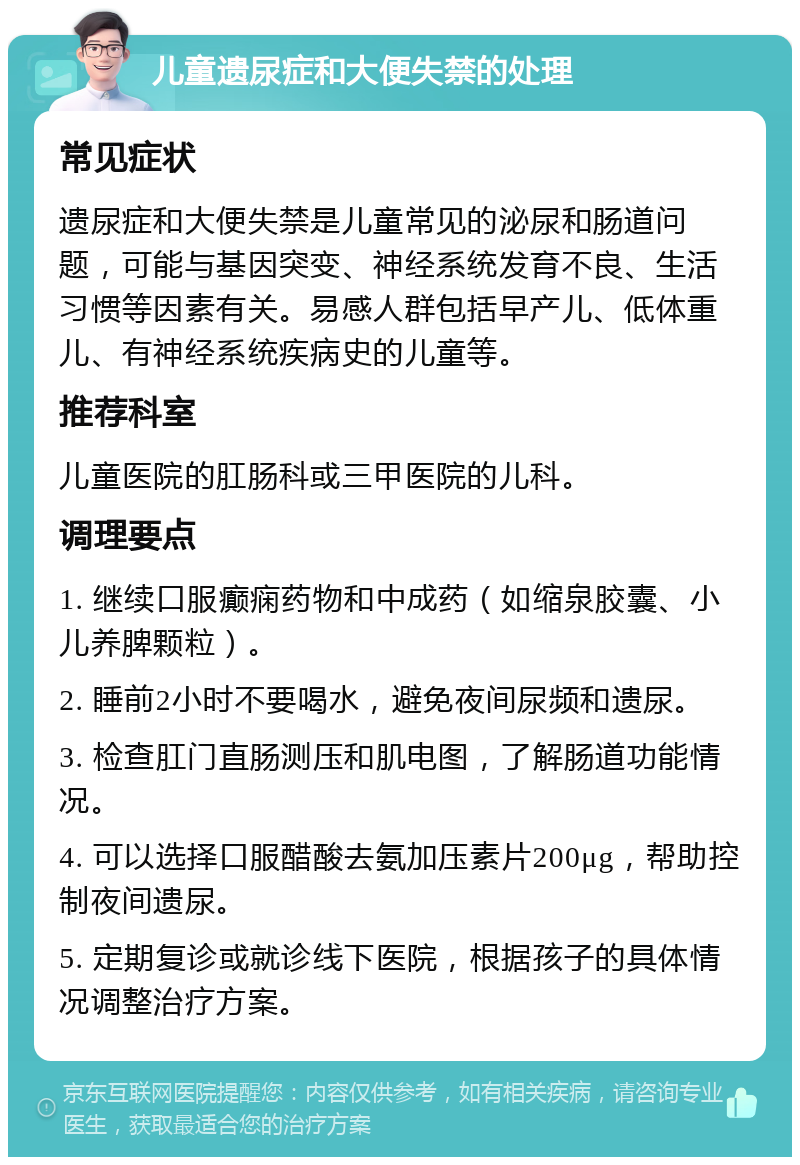 儿童遗尿症和大便失禁的处理 常见症状 遗尿症和大便失禁是儿童常见的泌尿和肠道问题，可能与基因突变、神经系统发育不良、生活习惯等因素有关。易感人群包括早产儿、低体重儿、有神经系统疾病史的儿童等。 推荐科室 儿童医院的肛肠科或三甲医院的儿科。 调理要点 1. 继续口服癫痫药物和中成药（如缩泉胶囊、小儿养脾颗粒）。 2. 睡前2小时不要喝水，避免夜间尿频和遗尿。 3. 检查肛门直肠测压和肌电图，了解肠道功能情况。 4. 可以选择口服醋酸去氨加压素片200μg，帮助控制夜间遗尿。 5. 定期复诊或就诊线下医院，根据孩子的具体情况调整治疗方案。