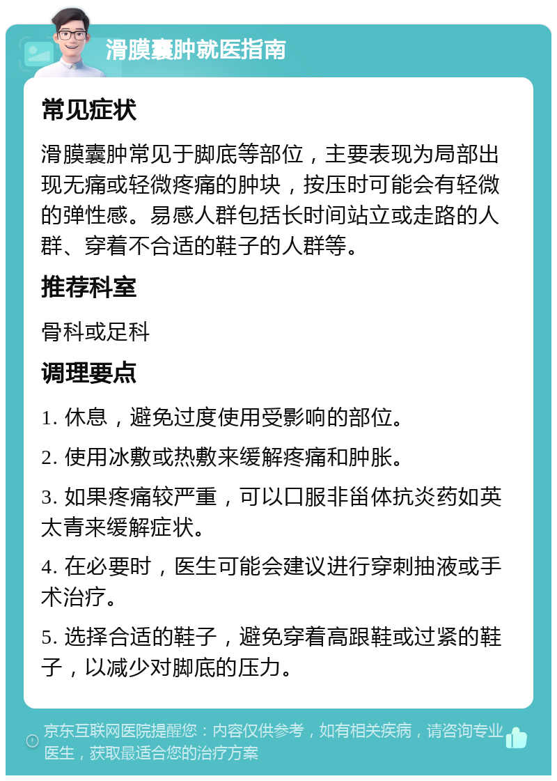 滑膜囊肿就医指南 常见症状 滑膜囊肿常见于脚底等部位，主要表现为局部出现无痛或轻微疼痛的肿块，按压时可能会有轻微的弹性感。易感人群包括长时间站立或走路的人群、穿着不合适的鞋子的人群等。 推荐科室 骨科或足科 调理要点 1. 休息，避免过度使用受影响的部位。 2. 使用冰敷或热敷来缓解疼痛和肿胀。 3. 如果疼痛较严重，可以口服非甾体抗炎药如英太青来缓解症状。 4. 在必要时，医生可能会建议进行穿刺抽液或手术治疗。 5. 选择合适的鞋子，避免穿着高跟鞋或过紧的鞋子，以减少对脚底的压力。