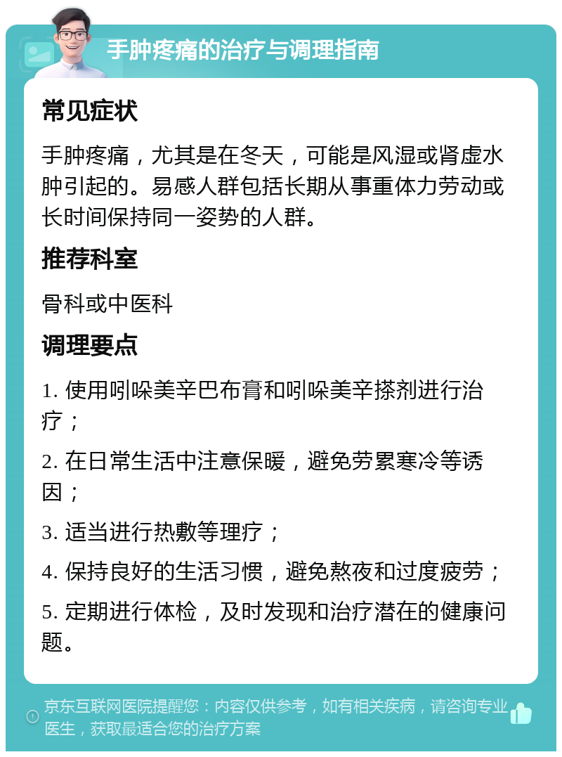 手肿疼痛的治疗与调理指南 常见症状 手肿疼痛，尤其是在冬天，可能是风湿或肾虚水肿引起的。易感人群包括长期从事重体力劳动或长时间保持同一姿势的人群。 推荐科室 骨科或中医科 调理要点 1. 使用吲哚美辛巴布膏和吲哚美辛搽剂进行治疗； 2. 在日常生活中注意保暖，避免劳累寒冷等诱因； 3. 适当进行热敷等理疗； 4. 保持良好的生活习惯，避免熬夜和过度疲劳； 5. 定期进行体检，及时发现和治疗潜在的健康问题。