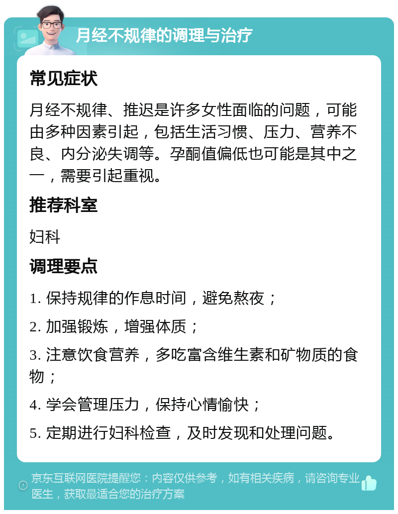 月经不规律的调理与治疗 常见症状 月经不规律、推迟是许多女性面临的问题，可能由多种因素引起，包括生活习惯、压力、营养不良、内分泌失调等。孕酮值偏低也可能是其中之一，需要引起重视。 推荐科室 妇科 调理要点 1. 保持规律的作息时间，避免熬夜； 2. 加强锻炼，增强体质； 3. 注意饮食营养，多吃富含维生素和矿物质的食物； 4. 学会管理压力，保持心情愉快； 5. 定期进行妇科检查，及时发现和处理问题。