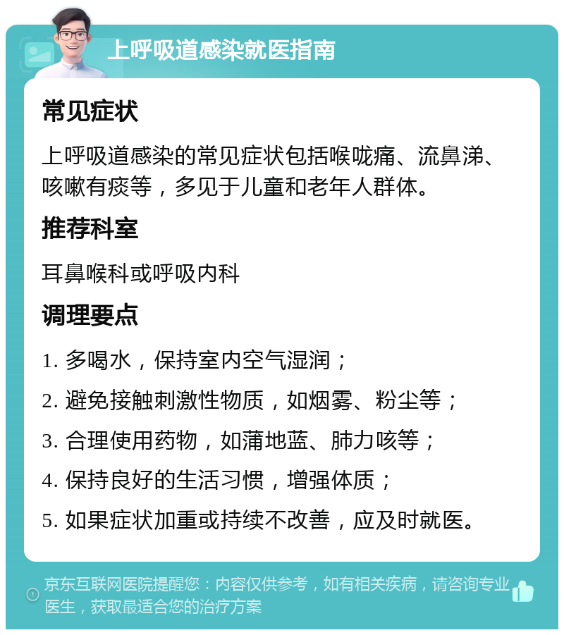 上呼吸道感染就医指南 常见症状 上呼吸道感染的常见症状包括喉咙痛、流鼻涕、咳嗽有痰等，多见于儿童和老年人群体。 推荐科室 耳鼻喉科或呼吸内科 调理要点 1. 多喝水，保持室内空气湿润； 2. 避免接触刺激性物质，如烟雾、粉尘等； 3. 合理使用药物，如蒲地蓝、肺力咳等； 4. 保持良好的生活习惯，增强体质； 5. 如果症状加重或持续不改善，应及时就医。