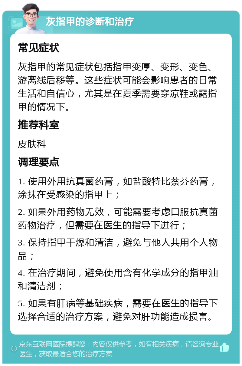 灰指甲的诊断和治疗 常见症状 灰指甲的常见症状包括指甲变厚、变形、变色、游离线后移等。这些症状可能会影响患者的日常生活和自信心，尤其是在夏季需要穿凉鞋或露指甲的情况下。 推荐科室 皮肤科 调理要点 1. 使用外用抗真菌药膏，如盐酸特比萘芬药膏，涂抹在受感染的指甲上； 2. 如果外用药物无效，可能需要考虑口服抗真菌药物治疗，但需要在医生的指导下进行； 3. 保持指甲干燥和清洁，避免与他人共用个人物品； 4. 在治疗期间，避免使用含有化学成分的指甲油和清洁剂； 5. 如果有肝病等基础疾病，需要在医生的指导下选择合适的治疗方案，避免对肝功能造成损害。