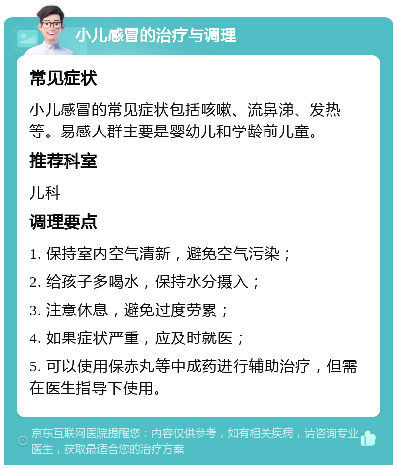 小儿感冒的治疗与调理 常见症状 小儿感冒的常见症状包括咳嗽、流鼻涕、发热等。易感人群主要是婴幼儿和学龄前儿童。 推荐科室 儿科 调理要点 1. 保持室内空气清新，避免空气污染； 2. 给孩子多喝水，保持水分摄入； 3. 注意休息，避免过度劳累； 4. 如果症状严重，应及时就医； 5. 可以使用保赤丸等中成药进行辅助治疗，但需在医生指导下使用。