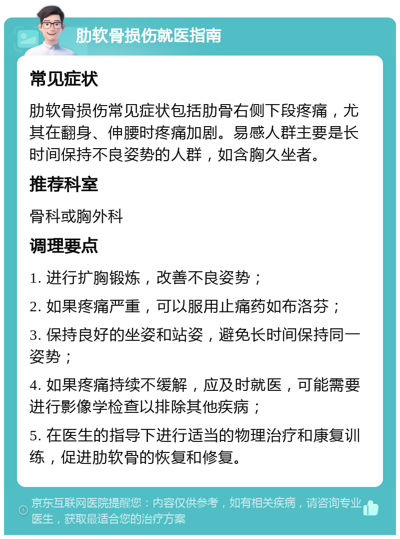 肋软骨损伤就医指南 常见症状 肋软骨损伤常见症状包括肋骨右侧下段疼痛，尤其在翻身、伸腰时疼痛加剧。易感人群主要是长时间保持不良姿势的人群，如含胸久坐者。 推荐科室 骨科或胸外科 调理要点 1. 进行扩胸锻炼，改善不良姿势； 2. 如果疼痛严重，可以服用止痛药如布洛芬； 3. 保持良好的坐姿和站姿，避免长时间保持同一姿势； 4. 如果疼痛持续不缓解，应及时就医，可能需要进行影像学检查以排除其他疾病； 5. 在医生的指导下进行适当的物理治疗和康复训练，促进肋软骨的恢复和修复。