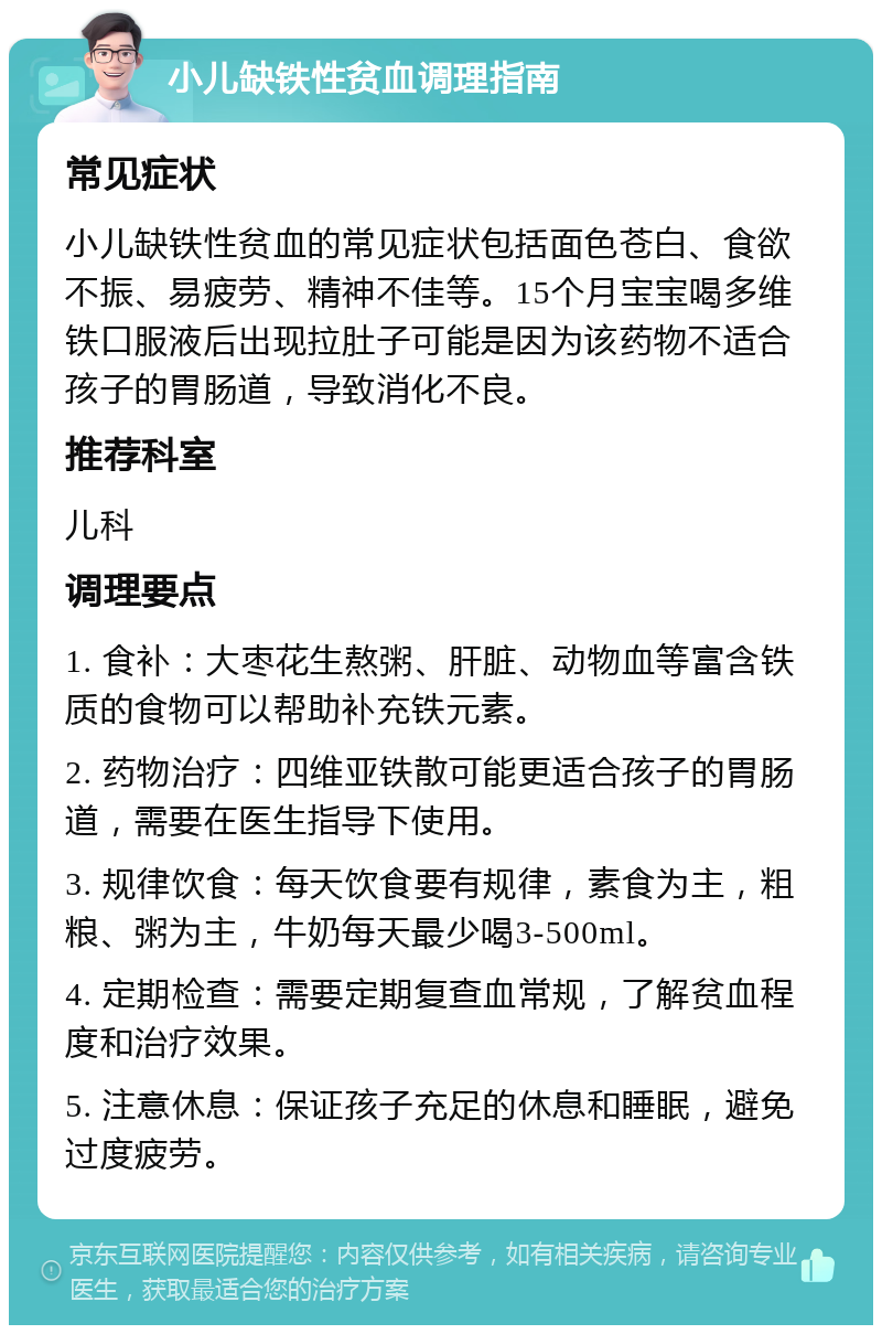 小儿缺铁性贫血调理指南 常见症状 小儿缺铁性贫血的常见症状包括面色苍白、食欲不振、易疲劳、精神不佳等。15个月宝宝喝多维铁口服液后出现拉肚子可能是因为该药物不适合孩子的胃肠道，导致消化不良。 推荐科室 儿科 调理要点 1. 食补：大枣花生熬粥、肝脏、动物血等富含铁质的食物可以帮助补充铁元素。 2. 药物治疗：四维亚铁散可能更适合孩子的胃肠道，需要在医生指导下使用。 3. 规律饮食：每天饮食要有规律，素食为主，粗粮、粥为主，牛奶每天最少喝3-500ml。 4. 定期检查：需要定期复查血常规，了解贫血程度和治疗效果。 5. 注意休息：保证孩子充足的休息和睡眠，避免过度疲劳。