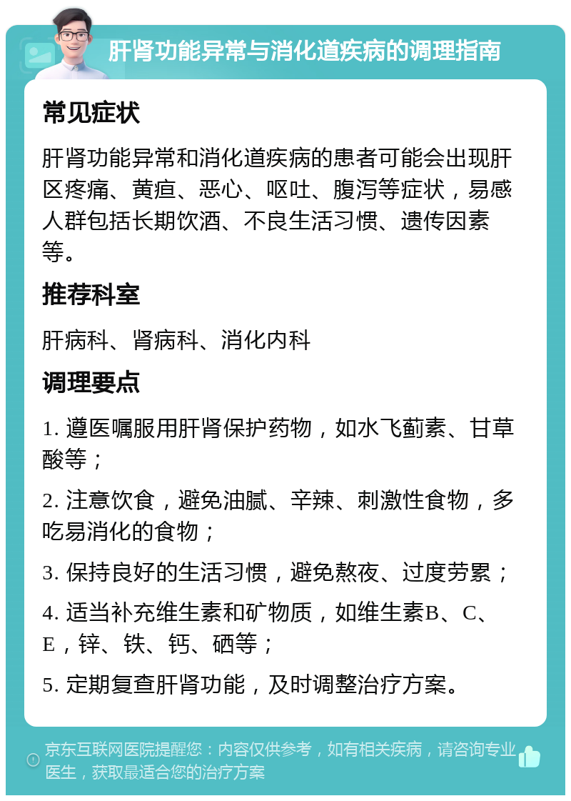 肝肾功能异常与消化道疾病的调理指南 常见症状 肝肾功能异常和消化道疾病的患者可能会出现肝区疼痛、黄疸、恶心、呕吐、腹泻等症状，易感人群包括长期饮酒、不良生活习惯、遗传因素等。 推荐科室 肝病科、肾病科、消化内科 调理要点 1. 遵医嘱服用肝肾保护药物，如水飞蓟素、甘草酸等； 2. 注意饮食，避免油腻、辛辣、刺激性食物，多吃易消化的食物； 3. 保持良好的生活习惯，避免熬夜、过度劳累； 4. 适当补充维生素和矿物质，如维生素B、C、E，锌、铁、钙、硒等； 5. 定期复查肝肾功能，及时调整治疗方案。