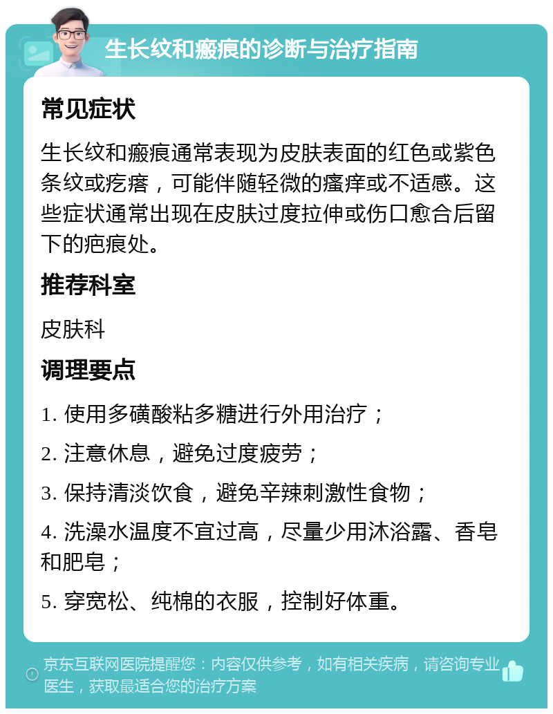 生长纹和瘢痕的诊断与治疗指南 常见症状 生长纹和瘢痕通常表现为皮肤表面的红色或紫色条纹或疙瘩，可能伴随轻微的瘙痒或不适感。这些症状通常出现在皮肤过度拉伸或伤口愈合后留下的疤痕处。 推荐科室 皮肤科 调理要点 1. 使用多磺酸粘多糖进行外用治疗； 2. 注意休息，避免过度疲劳； 3. 保持清淡饮食，避免辛辣刺激性食物； 4. 洗澡水温度不宜过高，尽量少用沐浴露、香皂和肥皂； 5. 穿宽松、纯棉的衣服，控制好体重。