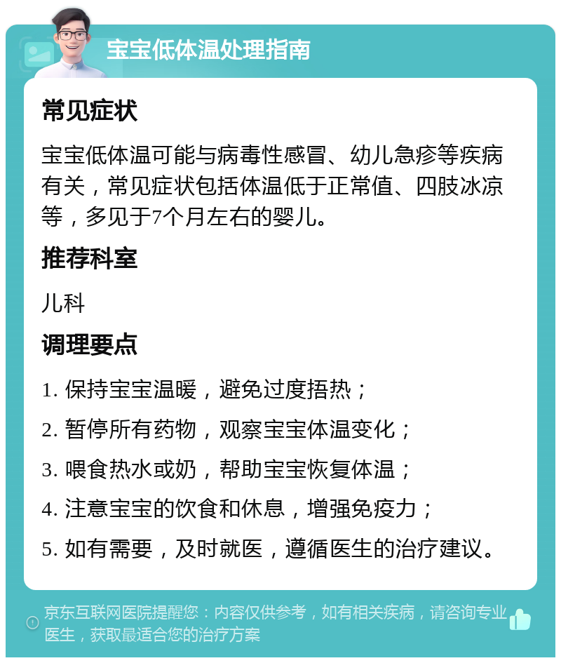 宝宝低体温处理指南 常见症状 宝宝低体温可能与病毒性感冒、幼儿急疹等疾病有关，常见症状包括体温低于正常值、四肢冰凉等，多见于7个月左右的婴儿。 推荐科室 儿科 调理要点 1. 保持宝宝温暖，避免过度捂热； 2. 暂停所有药物，观察宝宝体温变化； 3. 喂食热水或奶，帮助宝宝恢复体温； 4. 注意宝宝的饮食和休息，增强免疫力； 5. 如有需要，及时就医，遵循医生的治疗建议。